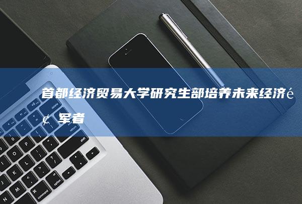 首都经济贸易大学研究生部：培养未来经济领军者的摇篮